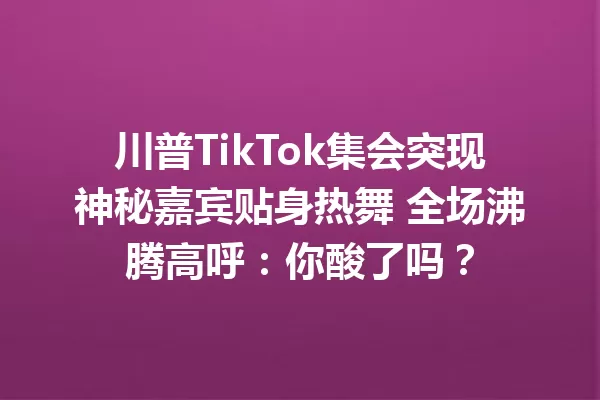 川普TikTok集会突现神秘嘉宾贴身热舞 全场沸腾高呼:你酸了吗? 一