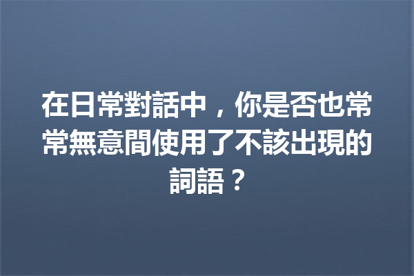在日常對話中,你是否也常常無意間使用了不該出現的詞語? 在日常對話中,你是否也常常無意間使用了不該出現的詞語?