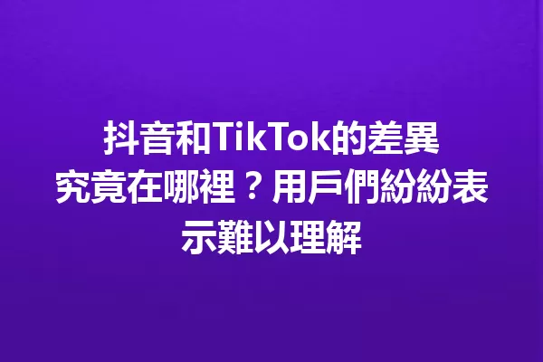 抖音和TikTok的差異究竟在哪裡?用戶們紛紛表示難以理解 一
