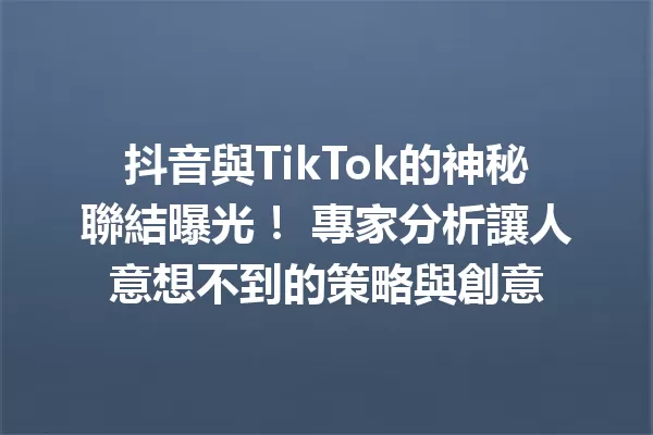 抖音與TikTok的神秘聯結曝光! 專家分析讓人意想不到的策略與創意 一