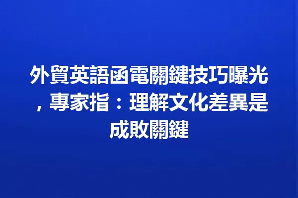 外貿英語函電關鍵技巧曝光,專家指:理解文化差異是成敗關鍵 一