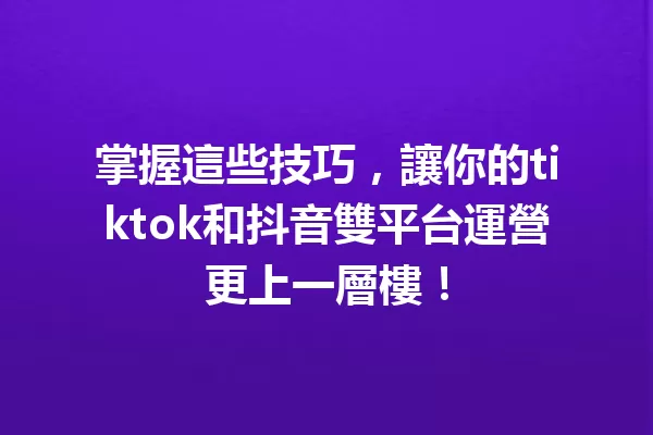 掌握這些技巧,讓你的tiktok和抖音雙平台運營更上一層樓! 一