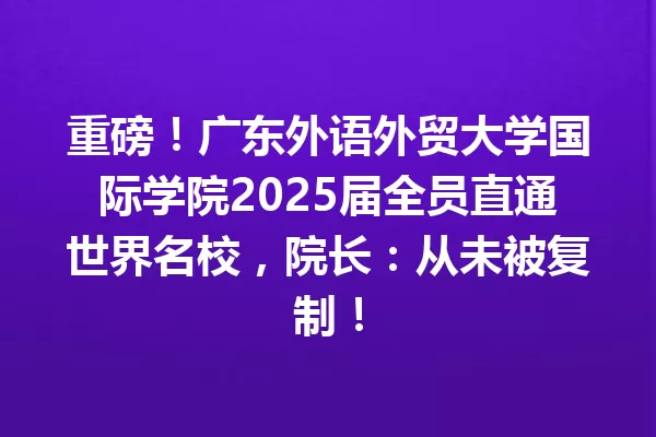 重磅!广东外语外贸大学国际学院2025届全员直通世界名校,院长:从未被复制! 一