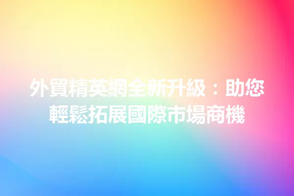 外貿精英網全新升級:助您輕鬆拓展國際市場商機 一