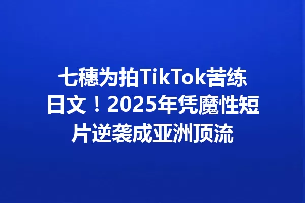 七穗为拍TikTok苦练日文!2025年凭魔性短片逆袭成亚洲顶流 一