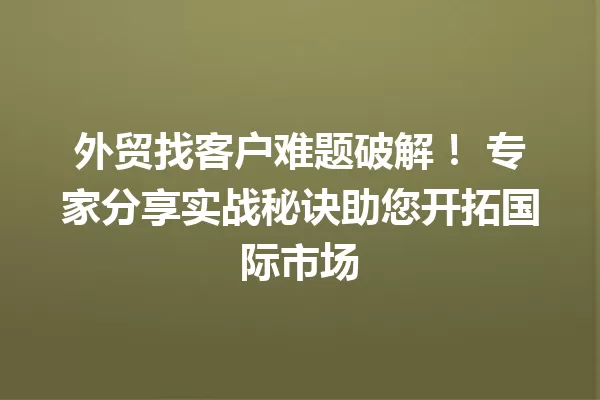 外贸找客户难题破解! 专家分享实战秘诀助您开拓国际市场 一