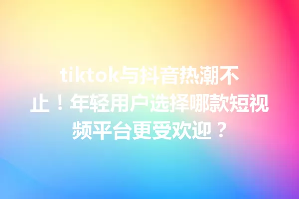tiktok与抖音热潮不止!年轻用户选择哪款短视频平台更受欢迎? 一