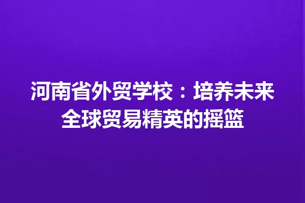 河南省外贸学校:培养未来全球贸易精英的摇篮 一