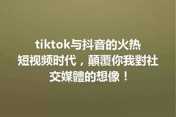 tiktok与抖音的火热短视频时代,顛覆你我對社交媒體的想像! 一