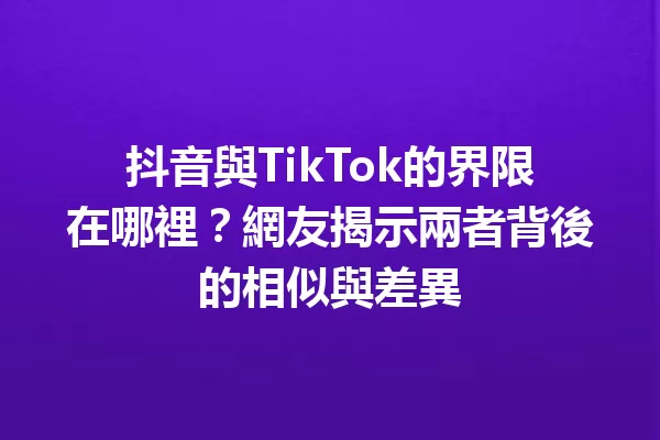抖音與TikTok的界限在哪裡?網友揭示兩者背後的相似與差異 一