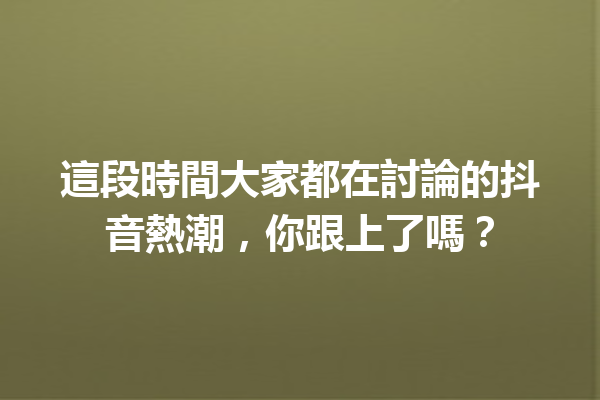 這段時間大家都在討論的抖音熱潮,你跟上了嗎? 這段時間大家都在討論的抖音熱潮,你跟上了嗎?