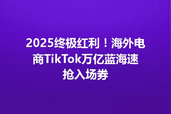 2025终极红利!海外电商TikTok万亿蓝海速抢入场券 一
