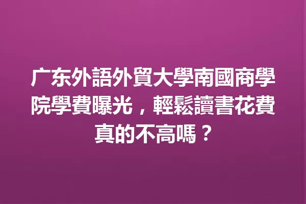广东外語外貿大學南國商學院學費曝光,輕鬆讀書花費真的不高嗎? 一