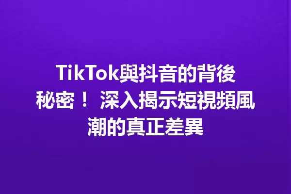 TikTok與抖音的背後秘密! 深入揭示短視頻風潮的真正差異 一