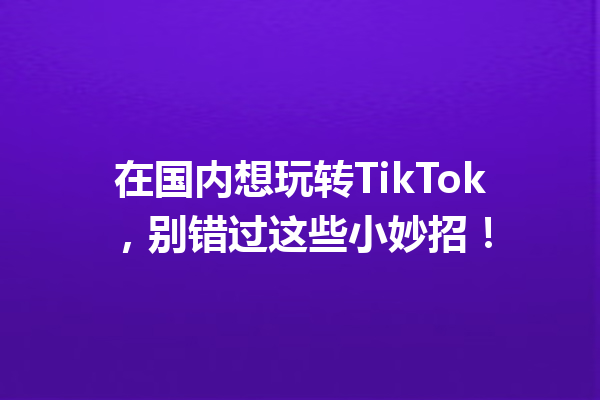在国内想玩转TikTok,别错过这些小妙招! 在国内想玩转TikTok,别错过这些小妙招!