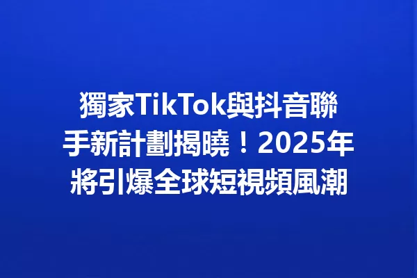 獨家TikTok與抖音聯手新計劃揭曉!2025年將引爆全球短視頻風潮