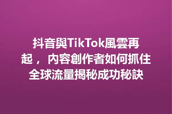抖音與TikTok風雲再起, 內容創作者如何抓住全球流量揭秘成功秘訣 一