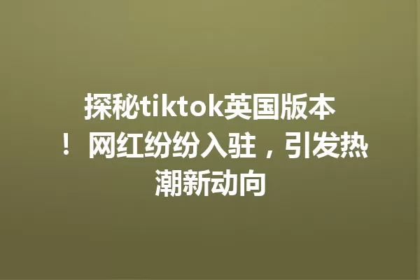 探秘tiktok英国版本! 网红纷纷入驻,引发热潮新动向 一