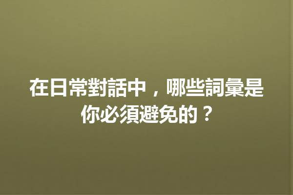 在日常對話中,哪些詞彙是你必須避免的? 在日常對話中,哪些詞彙是你必須避免的?