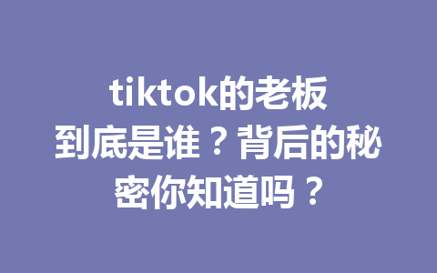 tiktok的老板到底是谁?背后的秘密你知道吗? tiktok的老板到底是谁?背后的秘密你知道吗?