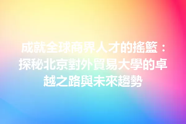 成就全球商界人才的搖籃:探秘北京對外貿易大學的卓越之路與未來趨勢 一