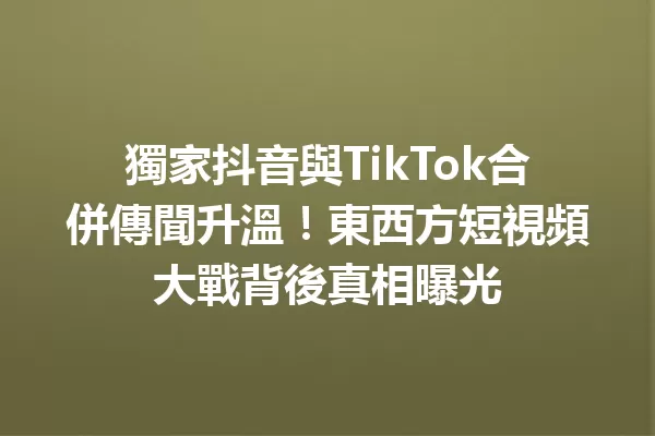獨家抖音與TikTok合併傳聞升溫!東西方短視頻大戰背後真相曝光 一