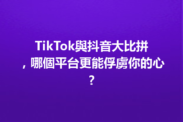 TikTok與抖音大比拼,哪個平台更能俘虜你的心? TikTok與抖音大比拼,哪個平台更能俘虜你的心?