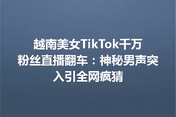 越南美女TikTok千万粉丝直播翻车:神秘男声突入引全网疯猜 一
