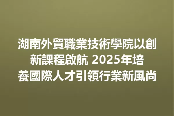 湖南外貿職業技術學院以創新課程啟航 2025年培養國際人才引領行業新風尚 1