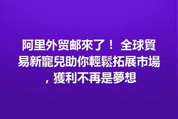 阿里外贸邮來了! 全球貿易新寵兒助你輕鬆拓展市場,獲利不再是夢想 一