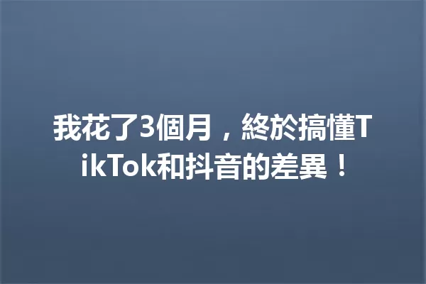 我花了3個月,終於搞懂TikTok和抖音的差異! 一