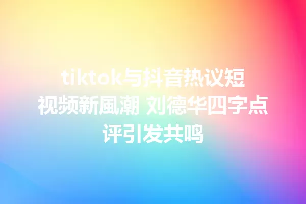 tiktok与抖音热议短视频新風潮 刘德华四字点评引发共鸣 一