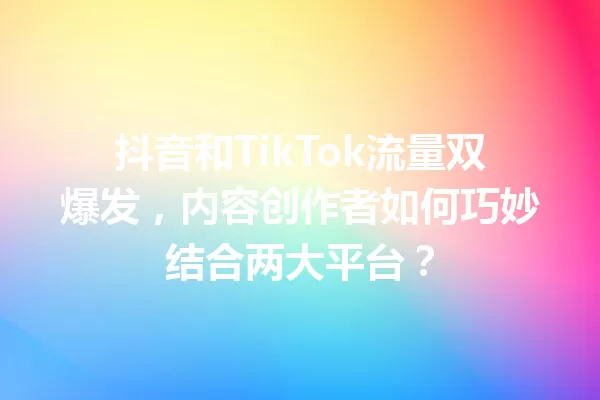 抖音和TikTok流量双爆发,内容创作者如何巧妙结合两大平台?1