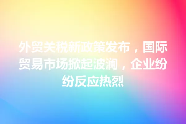 外贸关税新政策发布,国际贸易市场掀起波澜,企业纷纷反应热烈 一