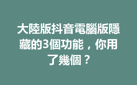 大陸版抖音電腦版隱藏的3個功能,你用了幾個? 大陸版抖音電腦版隱藏的3個功能,你用了幾個?