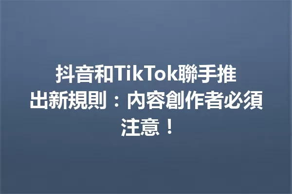 抖音和TikTok聯手推出新規則:內容創作者必須注意! 一