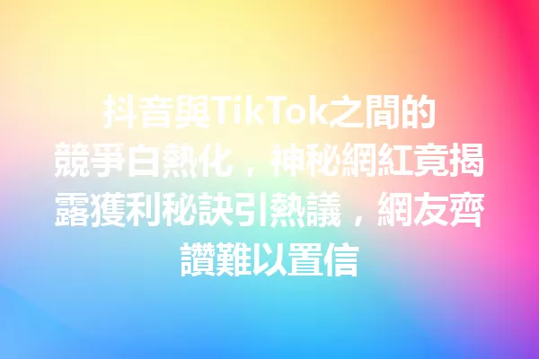 抖音與TikTok之間的競爭白熱化,神秘網紅竟揭露獲利秘訣引熱議,網友齊讚難以置信 1