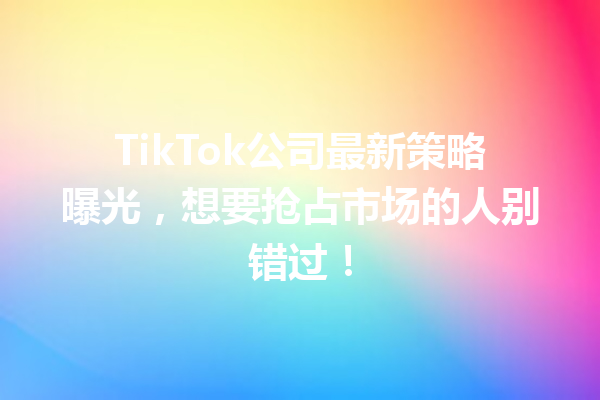 TikTok公司最新策略曝光,想要抢占市场的人别错过! TikTok公司最新策略曝光,想要抢占市场的人别错过!