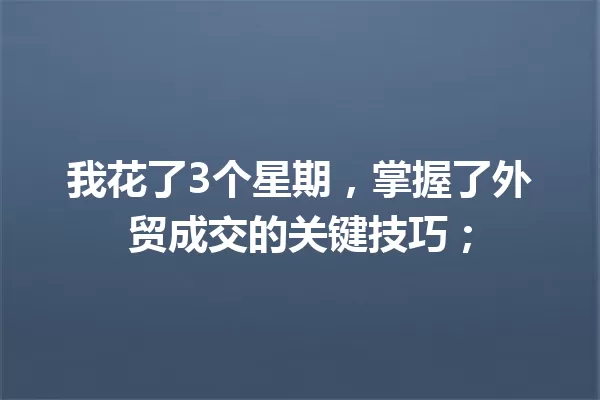 我花了3个星期，掌握了外贸成交的关键技巧； 一