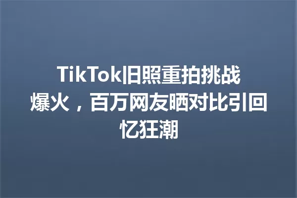 TikTok旧照重拍挑战爆火,百万网友晒对比引回忆狂潮 一
