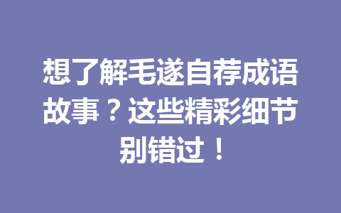 想了解毛遂自荐成语故事?这些精彩细节别错过! 想了解毛遂自荐成语故事?这些精彩细节别错过!