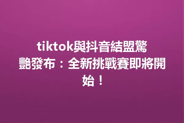 tiktok與抖音結盟驚艷發布:全新挑戰賽即將開始! 一