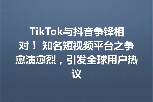 TikTok与抖音争锋相对! 知名短视频平台之争愈演愈烈,引发全球用户热议 一