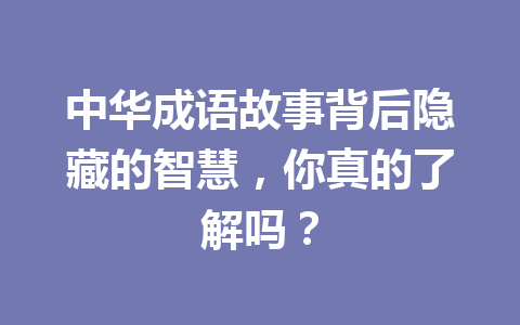 中华成语故事背后隐藏的智慧,你真的了解吗? 中华成语故事背后隐藏的智慧,你真的了解吗?