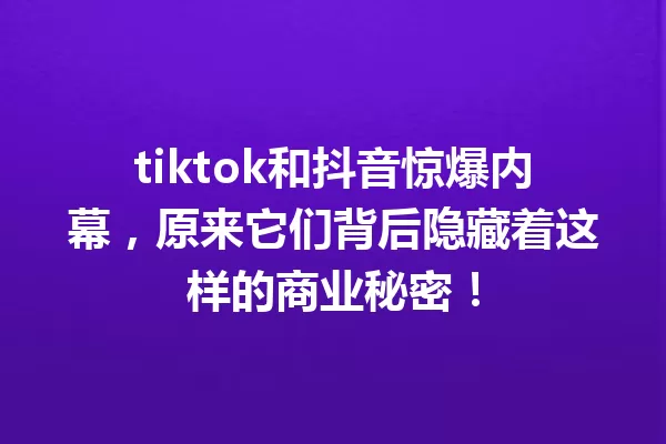 tiktok和抖音惊爆内幕,原来它们背后隐藏着这样的商业秘密! 一