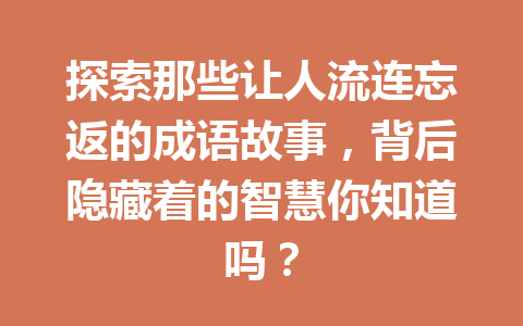 探索那些让人流连忘返的成语故事,背后隐藏着的智慧你知道吗? 探索那些让人流连忘返的成语故事,背后隐藏着的智慧你知道吗?