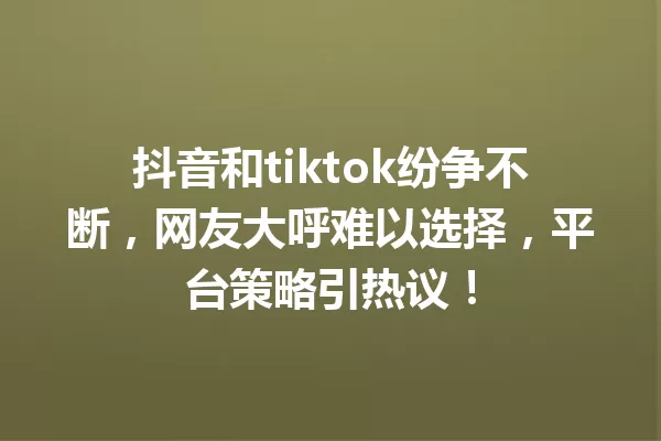 抖音和tiktok纷争不断,网友大呼难以选择,平台策略引热议! 一