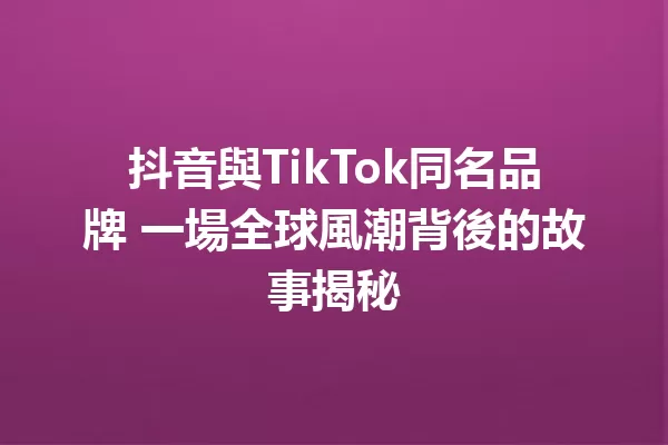 抖音與TikTok同名品牌 一場全球風潮背後的故事揭秘 一