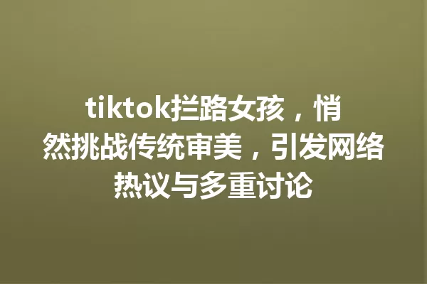 tiktok拦路女孩,悄然挑战传统审美,引发网络热议与多重讨论 一