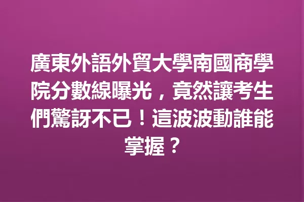 廣東外語外貿大學南國商學院分數線曝光,竟然讓考生們驚訝不已!這波波動誰能掌握? 一